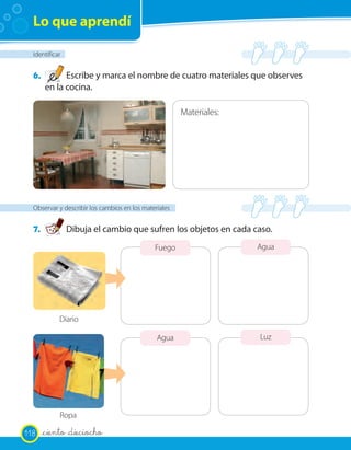 Lo que aprendí

  Identificar


  6.         Escribe y marca el nombre de cuatro materiales que observes
       en la cocina.

                                                       Materiales:




  Observar y describir los cambios en los materiales


  7.            Dibuja el cambio que sufren los objetos en cada caso.
                                              Fuego                  Agua




            Diario

                                               Agua                  Luz




            Ropa

118    _ciento _dieciocho
 