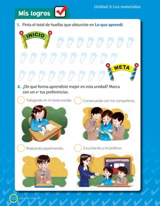 Unidad 3: Los materiales
      Mis logros
      1. Pinta el total de huellas que obtuviste en Lo que aprendí.

             INICIO                                                    META




             INICIO                                                    META


      2. ¿De qué forma aprendiste mejor en esta unidad? Marca
           con un ✔ tus preferencias.
       2     Trabajando en mi texto escolar.   2   Conversando con mis compañeros.




       2     Realizando experimentos.          2   Escuchando a mi profesor.




120    _ciento veinte
 