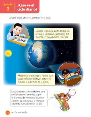 Lección       ¿Qué es el
  1           ciclo diario?

   Durante el día, observas cambios en el cielo.




                                 Durante la primera parte del día, los
                                 rayos del Sol llegan a un sector del
                                 planeta. En estos lugares es de día.




              Al terminar el día llega la noche. Esto
              sucede cuando los rayos del Sol no
              llegan a la superficie de la Tierra.


       La característica de un ciclo es que
       comienza una y otra vez. Es por
       esto que cada vez que te acuestas
       a dormir en la noche, a la mañana
       siguiente nuevamente es de día.


 128   _ciento veintiocho
 