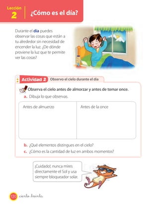 Lección

 2            ¿Cómo es el día?

   Durante el día puedes
   observar las cosas que están a
   tu alrededor sin necesidad de
   encender la luz. ¿De dónde
   proviene la luz que te permite
   ver las cosas?




        Actividad 2
        Actividad 2 Observo el cielo durante el día

            Observa el cielo antes de almorzar y antes de tomar once.
          a. Dibuja lo que observas.

          Antes de almuerzo                  Antes de la once




          b. ¿Qué elementos distingues en el cielo?
          c. ¿Cómo es la cantidad de luz en ambos momentos?


                 ¡Cuidado!, nunca mires
                 directamente el Sol y usa
                 siempre bloqueador solar.



 130   _ciento _treinta
 