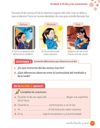 Unidad 4: El día y las estaciones


Durante el día vemos el Sol en distintos lugares del cielo. Esto se debe a
que el planeta Tierra se mueve alrededor de esta gran estrella llamada Sol.


          Mañana                     Mediodía                    Tarde




El Sol se ve aparecer por    El Sol se ubica justo       Dejamos de ver el Sol.
 detrás de la cordillera.       sobre nosotros.          Pronto será de noche.


    Actividad 3
    Actividad 2 Comento diferencias que observo en el día

  1. ¿En qué momento del día sientes más frío?
  2. ¿Qué diferencias observas entre la luminosidad del mediodía y
      de la tarde?


  En la lección 2 aprendí

          Completa las oraciones.
  a. Durante el día, los rayos del                      llegan a la superficie
     de la Tierra.
  b. Durante la                       comenzamos a ver el Sol.
  c. Al                               el Sol está justo sobre nosotros.
  d. En la                    baja la temperatura y la luminosidad.


                                                       _ciento _treinta y _uno 131
 