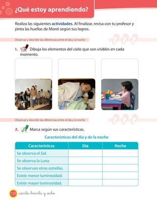 ¿Qué estoy aprendiendo?

  Realiza las siguientes actividades. Al finalizar, revisa con tu profesor y
  pinta las huellas de Monti según tus logros.

  Observar y describir las diferencias entre el día y la noche


  1.       Dibuja los elementos del cielo que son visibles en cada
        momento.




  Observar y describir las diferencias entre el día y la noche


  2.          Marca según sus características.
                           Características del día y de la noche

             Características                               Día     Noche
      Se observa el Sol.
      Se observa la Luna.
      Se observan otras estrellas.
      Existe menor luminosidad.
      Existe mayor luminosidad.

138    _ciento _treinta y _ocho
 