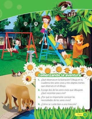Comenzando la aventura
1. ¿Qué observas en la ilustración? Dibuja en tu
   cuaderno tres seres vivos y tres objetos inertes
   que observes en el dibujo.
2. Escoge dos de los seres vivos que dibujaste.
   ¿Qué necesitan para vivir?
3. ¿Por qué es importante conocer las
   necesidades de los seres vivos?
4. ¿Cómo se cuida bien a una mascota?


                                           _trece 13
 