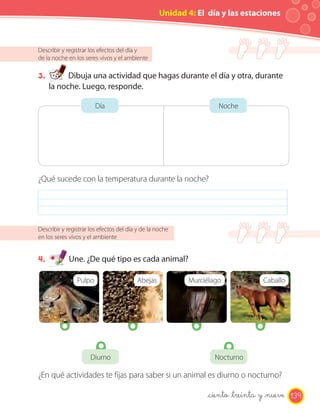 Unidad 4: El día y las estaciones



Describir y registrar los efectos del día y
de la noche en los seres vivos y el ambiente

3.         Dibuja una actividad que hagas durante el día y otra, durante
     la noche. Luego, responde.

                        Día                                        Noche




¿Qué sucede con la temperatura durante la noche?




Describir y registrar los efectos del día y de la noche
en los seres vivos y el ambiente


4.          Une. ¿De qué tipo es cada animal?

                Pulpo                    Abejas           Murciélago             Caballo




                      Diurno                                      Nocturno

¿En qué actividades te fijas para saber si un animal es diurno o nocturno?

                                                                _ciento _treinta y _nueve 139
 