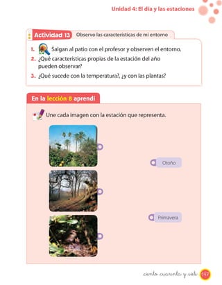 Unidad 4: El día y las estaciones



 Actividad 13 Observo las características de mi entorno
           2

1.       Salgan al patio con el profesor y observen el entorno.
2. ¿Qué características propias de la estación del año
     pueden observar?
3. ¿Qué sucede con la temperatura?, ¿y con las plantas?


En la lección 8 aprendí

       Une cada imagen con la estación que representa.




                                                         Otoño




                                                     Primavera




                                               _ciento _cuarenta y _siete 147
 