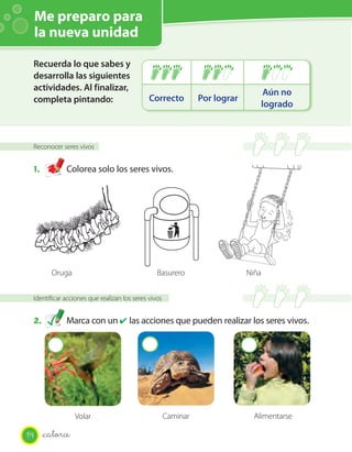 Me preparo para
     la nueva unidad

 Recuerda lo que sabes y
 desarrolla las siguientes
 actividades. Al finalizar,                                                         Aún no
 completa pintando:                          Correcto          Por lograr
                                                                                   logrado



 Reconocer seres vivos


 1.          Colorea solo los seres vivos.




        Oruga                                   Basurero                    Niña


 Identificar acciones que realizan los seres vivos


 2.          Marca con un ✔ las acciones que pueden realizar los seres vivos.




                 Volar                               Caminar                  Alimentarse

14    _catorce
 