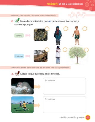 Unidad 4: El día y las estaciones



Observar y comunicar los cambios en las estaciones del año


2.       Marca la característica que no pertenezca a la estación y
     comenta por qué.



      Verano




      Invierno




Describir los efectos de las estaciones del año en los seres vivos y el ambiente


3.          Dibuja lo que sucederá en el invierno.

                                              En invierno




                                              En invierno




                                                                  _ciento _cuarenta y _nueve 149
 