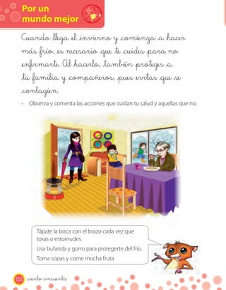 Por un
  mundo mejor
  Cuando _llega _el _invierno y _comienza _a _hacer
  más _frío, _es necesario _que _te _cuides _para no
  _enfermarte. Al _hacerlo, _también _proteges _a
  _tu _familia y _compañeros, _pues _evitas _que _se
  _contagien.
  · Observa y comenta las acciones que cuidan tu salud y aquellas que no.




          Tápate la boca con el brazo cada vez que
          tosas o estornudes.
          Usa bufanda y gorro para protegerte del frío.
          Toma sopas y come mucha fruta.


150   _ciento cincuenta
 
