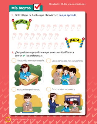 Unidad 4: El día y las estaciones
      Mis logros
      1. Pinta el total de huellas que obtuviste en Lo que aprendí.

            INICIO                                                  META




             INICIO                                                  META


      2. ¿De qué forma aprendiste mejor en esta unidad? Marca
           con un ✔ tus preferencias.
       2    Trabajando en mi texto escolar.   2   Conversando con mis compañeros.




       2    Realizando experimentos.          2   Escuchando a mi profesor.




156   _ciento _cincuenta y _seis
 