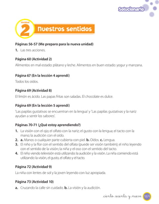 Solucionario




   2
    Unidad


                Nuestros sentidos

Páginas 56-57 (Me preparo para la nueva unidad)
1. Las tres acciones.

Página 60 (Actividad 2)
Alimentos en mal estado: plátano y leche. Alimentos en buen estado: yogur y manzana.

Página 67 (En la lección 4 aprendí)
Todos los oídos.

Página 69 (Actividad 8)
El limón es ácido. Las papas fritas son saladas. El chocolate es dulce.

Página 69 (En la lección 5 aprendí)
'Las papilas gustativas se encuentran en la lengua' y 'Las papilas gustativas y la nariz
ayudan a sentir los sabores'.

Páginas 70-71 (¿Qué estoy aprendiendo?)
1. La visión con el ojo; el olfato con la nariz; el gusto con la lengua; el tacto con la
   mano; la audición con el oído.
2. a. Manos o cualquier parte cubierta con piel. b. Oídos. c. Lengua.
3. El niño y la flor con el sentido del olfato (puede ser visión también); el niño leyendo
   con el sentido de la visión; la niña y el oso con el sentido del tacto.
4. El niño viendo televisión está utilizando: la audición y la visión. La niña comiendo está
   utilizando: la visión, el gusto, el olfato y el tacto.

Página 72 (Actividad 9)
La niña con lentes de sol y la joven leyendo con luz apropiada.

Página 73 (Actividad 10)
a. Cruzando la calle sin cuidado. b. La visión y la audición.

                                                                _ciento _sesenta y _nueve 169
 