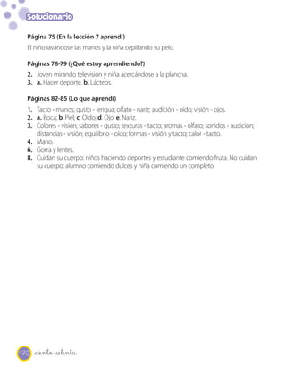 Solucionario

  Página 75 (En la lección 7 aprendí)
  El niño lavándose las manos y la niña cepillando su pelo.

  Páginas 78-79 (¿Qué estoy aprendiendo?)
  2. Joven mirando televisión y niña acercándose a la plancha.
  3. a. Hacer deporte. b. Lácteos.

  Páginas 82-85 (Lo que aprendí)
  1. Tacto - manos; gusto - lengua; olfato - nariz; audición - oído; visión - ojos.
  2. a. Boca; b. Piel; c. Oído; d. Ojo; e. Nariz.
  3. Colores - visión; sabores - gusto; texturas - tacto; aromas - olfato; sonidos - audición;
     distancias - visión; equilibrio - oído; formas - visión y tacto; calor - tacto.
  4. Mano.
  6. Gorra y lentes.
  8. Cuidan su cuerpo: niños haciendo deportes y estudiante comiendo fruta. No cuidan
     su cuerpo: alumno comiendo dulces y niña comiendo un completo.




170   _ciento _setenta
 