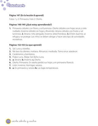 Solucionario


  Página 147 (En la lección 8 aprendí)
  Fotos 1 y 3: Primavera. Foto 2: Otoño.

  Páginas 148-149 (¿Qué estoy aprendiendo?)
  1. Primavera: árboles con flores y sol luminoso. Otoño: árboles con hojas secas y cielo
     nublado. Invierno: árboles sin hojas y lloviendo. Verano: árboles con frutos y sol
     luminoso. 2. Verano: niño abrigado. Invierno: árbol frondoso. 3. El lirón duerme, se
     refugia y se protege. Los niños se deben abrigar y hacer otro tipo de actividades
     recreativas.

  Páginas 152-155 (Lo que aprendí)
  1.   Sol. Luna y estrellas.
  2.   Me lavo los dientes: mañana. Almuerzo: mediodía. Tomo once: atardecer.
  3.   Carabineros y bomberos.
  4.   Pulpo: Luna. Abeja: Sol. Búho: Luna.
  5.   a. Verano. b. Invierno. c. Otoño.
  6.   Otoño. Primavera. En otoño perdió sus hojas y en primavera floreció.
  7.   Lirón: invierno. Hormigas: verano.
  8.   a. En primavera y verano b. Las bajas temperaturas.




174    _ciento _setenta y _cuatro
 