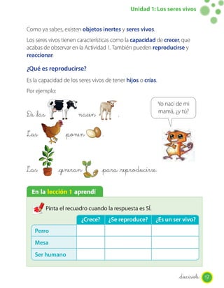Unidad 1: Los seres vivos


Como ya sabes, existen objetos inertes y seres vivos.
Los seres vivos tienen características como la capacidad de crecer, que
acabas de observar en la Actividad 1. También pueden reproducirse y
reaccionar.

¿Qué es reproducirse?
Es la capacidad de los seres vivos de tener hijos o crías.
Por ejemplo:

                                                             Yo nací de mi
                                                             mamá, ¿y tú?
D_e _las                nacen             .

Las                _ponen          .


Las             _generan           _para _reproducirse.

  En la lección 1 aprendí

           Pinta el recuadro cuando la respuesta es SÍ.
                         ¿Crece?       ¿Se reproduce?     ¿Es un ser vivo?
   Perro
   Mesa
   Ser humano


                                                                     _diecisiete 17
 