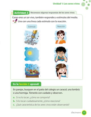 Unidad 1: Los seres vivos


 Actividad 3
 Actividad 2 Reconozco algunas respuestas de los seres vivos
Como eres un ser vivo, también respondes a estímulos del medio.
     Une con una línea cada estímulo con la reacción.
                                                Página 16
               Estímulo                        Reacción



                                   34 mm




                                               36 mm




En la lección 2 aprendí

En parejas, busquen en el patio del colegio un caracol, una lombriz
o una hormiga. Tómenlo con cuidado y observen.
a. Si no lo tocan, ¿cómo se comporta?
b. Si lo tocan cuidadosamente, ¿cómo reacciona?
c. ¿Qué característica de los seres vivos están observando?


                                                              _diecinueve 19
 