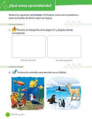 ¿Qué estoy aprendiendo?

 Realiza las siguientes actividades. Al finalizar, revisa con tu profesor y
 pinta las huellas de Monti según tus logros.

 Comparar animales


 1.        Recorta las fotografías de la página 51 y pégalas donde
      corresponda.




                Animales grandes                   Animales pequeños

 Comparar animales


 2.          Encierra los animales que no están en su hábitat.




32    _treinta y _dos
 