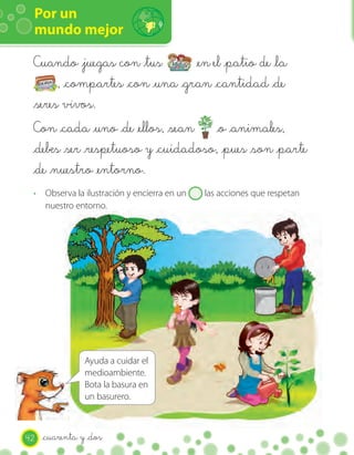 Por un
 mundo mejor

 Cuando _juegas con _tus          _en el _patio de _la
       , _compartes _con _una _gran _cantidad _de
 _seres vivos.
 Con _cada _uno _de _ellos, _sean _o _animales,
 _debes _ser _respetuoso y _cuidadoso, _pues _son _parte
 _de _nuestro _entorno.
 · Observa la ilustración y encierra en un   las acciones que respetan
   nuestro entorno.




                Ayuda a cuidar el
                medioambiente.
                Bota la basura en
                un basurero.



42   _cuarenta y _dos
 