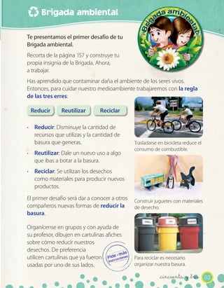 Brigada ambiental

Te presentamos el primer desafío de tu
Brigada ambiental.
Recorta de la página 157 y construye tu
propia insignia de la Brigada. Ahora,
a trabajar.
Has aprendido que contaminar daña el ambiente de los seres vivos.
Entonces, para cuidar nuestro medioambiente trabajaremos con la regla
de las tres erres:

 Reducir       Reutilizar       Reciclar

· Reducir: Disminuye la cantidad de
  recursos que utilizas y la cantidad de
  basura que generas.                          Trasladarse en bicicleta reduce el
                                               consumo de combustible.
· Reutilizar: Dale un nuevo uso a algo
  que ibas a botar a la basura.
· Reciclar: Se utilizan los desechos
  como materiales para producir nuevos
  productos.
El primer desafío será dar a conocer a otros   Construir juguetes con materiales
compañeros nuevas formas de reducir la         de desecho.
basura.

Organícense en grupos y con ayuda de
su profesor, dibujen en cartulinas afiches
sobre cómo reducir nuestros
desechos. De preferencia
utilicen cartulinas que ya fueron              Para reciclar es necesario
usadas por uno de sus lados.                   organizar nuestra basura.

                                                           _cincuenta y _tres 53
 