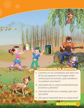 Comenzando la aventura
1. Comenta con tus compañeros qué seres vivos
   de los que aparecen en la imagen emiten
   sonidos para comunicarse. ¿Qué sucedería si
   no pudiesen escucharse?
2. ¿Qué partes de su cuerpo necesita Monti para
   encontrar su alimento?
3. ¿Qué hace el niño con su naranja?, ¿qué crees
   que siente?
4. ¿Por qué es importante tener un cuerpo sano?

                            _cincuenta y _cinco 55
 