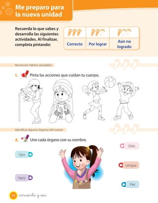 Me preparo para
 la nueva unidad

 Recuerda lo que sabes y
 desarrolla las siguientes
 actividades. Al finalizar,                                        Aún no
 completa pintando:                       Correcto   Por lograr
                                                                  logrado



 Reconocer hábitos saludables


 1.           Pinta las acciones que cuidan tu cuerpo.




 Identificar algunos órganos del cuerpo


 2.           Une cada órgano con su nombre.
                                                                       Oído

      Ojos

                                                                      Lengua


      Nariz
                                                                        Piel

56    _cincuenta y _seis
 