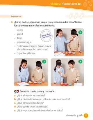 Unidad 2: Nuestros sentidos



Experimentar


3. ¿Cómo podrías reconocer lo que comes si no puedes verlo? Reúne
   los siguientes materiales y experimenta.
   – venda
                                                                       1
   – papel
   – lápiz
   – vaso con agua
   – 3 alimentos sorpresa (limón, azúcar,
     chocolate en polvo, entre otros)
   – 3 pocillos plásticos


                                  2                                    3




          Comenta con tu curso y responde.
   a.   ¿Qué alimentos reconociste?
   b.   ¿Qué partes de tu cuerpo utilizaste para reconocerlos?
   c.   ¿Qué otros sentidos tienes?
   d.   ¿Para qué te sirven los sentidos?
   e.   ¿Qué importancia tendrá estudiar los sentidos?
                                                         _cincuenta y _siete 57
 