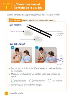 OA 6
Lección        ¿Cómo funciona el
  1            sentido de la visión?

   Cuando cierras tus ojos, ¿qué ves?, ¿por qué todo se vuelve oscuro?

        Actividad 1
        Actividad 2 Experimento con mi sentido de la visión
       ¿Qué necesito?

       2 parches                                                     2 lápices
                                                                     del mismo
                                                                     tamaño




       ¿Qué debo hacer?
           1                              2




       a. Recorta la tabla de la página 87 y pégala en tu cuaderno. Registra
          los resultados.
       b. Marca con un ✔ ¿Cuándo fue más fácil juntar las puntas de los
                          .
          lápices?

                   Ojos cerrados.     Un ojo abierto.         Ojos abiertos.

       c. Comenta: ¿Qué función tienen los ojos?



  58   _cincuenta y _ocho
 