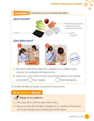 Unidad 2: Nuestros sentidos


   Actividad 3
   Actividad 2 Experimento con mi sentido del olfato

 ¿Qué necesito?
                                                           alimentos para degustar
                                                           (manzana, lechuga,
                                                           zanahoria, entre otros)

  venda                                                         pocillos
                                                                pequeños

 ¿Qué debo hacer?
          1                           2




 a. Recorta la tabla de la página 87 y pégala en tu cuaderno para
    registrar los resultados del experimento.
 b. Marca con un ✔ ¿Cómo tuviste más aciertos sobre lo que estabas
                      .
     comiendo?        Nariz tapada.                Nariz destapada.

El sentido del olfato te ayuda a reconocer lo que comes.

  En la lección 2 aprendí

          Dibuja en tu cuaderno.
  a. Tres cosas de tu entorno que huelan bien.
  b. Busca recortes de animales y pégalos en tu cuaderno. Encierra en
     un círculo el órgano que utilizan para sentir olores.

                                                                _sesenta y _uno 61
 