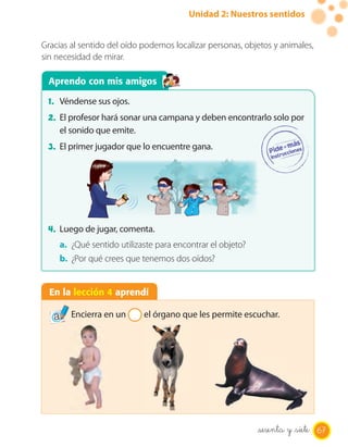 Unidad 2: Nuestros sentidos


Gracias al sentido del oído podemos localizar personas, objetos y animales,
sin necesidad de mirar.

 Aprendo con mis amigos

 1. Véndense sus ojos.
 2. El profesor hará sonar una campana y deben encontrarlo solo por
     el sonido que emite.
 3. El primer jugador que lo encuentre gana.




 4. Luego de jugar, comenta.
     a. ¿Qué sentido utilizaste para encontrar el objeto?
     b. ¿Por qué crees que tenemos dos oídos?


  En la lección 4 aprendí

        Encierra en un      el órgano que les permite escuchar.




                                                            sesenta y _siete 67
 