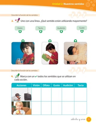 Unidad 2: Nuestros sentidos



Describir la función de los sentidos


3.          Une con una línea. ¿Qué sentido están utilizando mayormente?

        Visión                         Tacto            Audición           Gusto




Describir la función de los sentidos


4.        Marca con un ✔ todos los sentidos que se utilizan en
     cada acción.

       Acciones              Visión        Olfato    Gusto   Audición    Tacto




                                                                    setenta y _uno 71
 