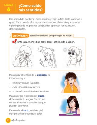 OA 7
Lección       ¿Cómo cuido
  6           mis sentidos?

   Has aprendido que tienes cinco sentidos: visión, olfato, tacto, audición y
   gusto. Cada uno de ellos te permite reconocer el mundo que te rodea
   y protegerte de los peligros que pueden aparecer. Por esta razón,
   debes cuidarlos.

        Actividad 9
        Actividad 2 Identifico acciones que protegen mi visión

            Pinta las acciones que protegen el sentido de la visión.




   Para cuidar el sentido de la audición, es
   importante que:
   – limpies y seques tus oídos.
   – evites sonidos muy fuertes.
   – no introduzcas objetos en tus oídos.
   Para proteger el sentido del gusto,
   debes cuidar tu lengua. Por eso, no
   comas alimentos muy calientes que
   puedan quemarte.
   Para cuidar el tacto, cuida tu piel;
   siempre utiliza bloqueador solar.

  72   setenta y _dos
 