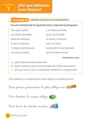 Lección       ¿Por qué debemos
  7           estar limpios?

        Actividad 12
        Actividad 2           Identifico acciones para el aseo personal

       Escucha atentamente el siguiente texto y responde las preguntas.
       Con agua y jabón,                      a sus blancos dientes
       en el baño don Ratón,                  les da mucho brillo.
       todas las mañanitas                    Ya limpio y presuroso
       se da un chapuzón.                     sale a escuchar
       Y después del desayuno,                la clase de Ciencias Naturales
       con pasta y cepillo,                   ¡que le ha de encantar!

                                                                  Kattia Mora Lizano

       a. ¿Qué título le pondrías al poema?
       b. Según el poema, ¿qué acciones realiza don Ratón para asearse?
       c. ¿Por qué crees tú que es importante mantener el cuerpo limpio?


   Para mantener tu cuerpo limpio existen algunos utensilios de aseo.


   Para _peinar y _desenredar _tu _pelo, _utiliza _una                          .

   Para _limpiar _tu _cuerpo, _utiliza                    .

   Para _lavar _tus _dientes necesitas                        .

  74   setenta y _cuatro
 
