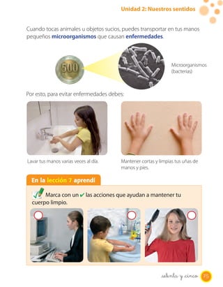 Unidad 2: Nuestros sentidos


Cuando tocas animales u objetos sucios, puedes transportar en tus manos
pequeños microorganismos que causan enfermedades.



                                                               Microorganismos
                                                               (bacterias)



Por esto, para evitar enfermedades debes:




Lavar tus manos varias veces al día.   Mantener cortas y limpias tus uñas de
                                       manos y pies.

  En la lección 7 aprendí

       Marca con un ✔ las acciones que ayudan a mantener tu
  cuerpo limpio.




                                                          setenta y _cinco 75
 