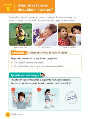 Lección           ¿Hay otras formas
  8               de cuidar mi cuerpo?
   Es muy importante que cuides tu cuerpo, el problema es que muchas
   veces no sabes cómo hacerlo. Ahora aprenderás algunas alternativas.




              Hacer ejercicio.            Dormir 8 horas.           Visitar al médico.

                  13
        Actividad 2              Analizo otras formas de cuidar mi cuerpo

       Responde y comenta las siguientes preguntas.
       a. ¿Para qué sirve hacer deporte?
       b. ¿Por qué es importante que te examine un médico?


       Aprendo con mis amigos
       Realiza con tus compañeros la siguiente rutina de ejercicios.
       Recuerda que hacer ejercicio todos los días mejora tu salud.

          1                               2




  76   setenta y _seis
 