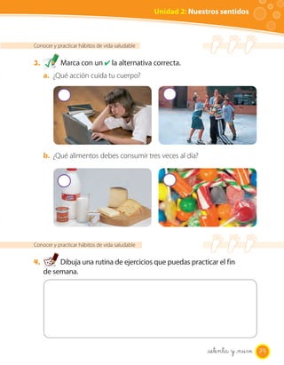 Unidad 2: Nuestros sentidos



Conocer y practicar hábitos de vida saludable


3.         Marca con un ✔ la alternativa correcta.
     a. ¿Qué acción cuida tu cuerpo?




     b. ¿Qué alimentos debes consumir tres veces al día?




Conocer y practicar hábitos de vida saludable


4.        Dibuja una rutina de ejercicios que puedas practicar el fin
     de semana.




                                                               setenta y _nuve 79
 