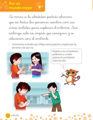 Por un
 mundo mejor

 Si miras _a _tu _alrededor _podrás _observar
 _que no _todas _las _personas _cuentan _con _sus
 _cinco _sentidos _para _explorar _el _entorno. Sin
 _embargo, _esto no _impide _que _conozcan y _se
 _relacionen _con _el _ambiente.
 · Comenta las actitudes que reflejan preocupación y respeto por las
   personas y las que no.
                                           Respeta a tus compañeros,
                                           profesores y a todos
                                           quienes te acompañan
                                           todos los días.




80   _ochenta
 