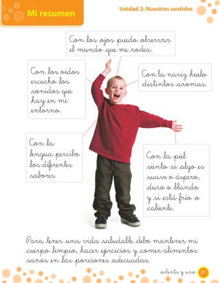 Unidad 2: Nuestros sentidos
Mi resumen

             Con _los _ojos _puedo _observar
             _el mundo _que me _rodea.

 Con _los oídos                      Con la nariz _huelo
 _escucho _los                       _distintos _aromas.
 _sonidos que
 _hay _en mi
 _entorno.


 Con _la
 _lengua _percibo                      Con _la _piel
 _los diferentes                       _siento _si _algo _es
 _sabores.                             _suave o áspero,
                                       _duro o _blando
                                       y _si _está _frío _o
                                       _caliente.


Para _tener _una vida _saludable _debo mantener mi
_cuerpo _limpio, _hacer _ejercicios y _comer alimentos
_sanos _en _las _porciones _adecuadas.
                                           _ochenta y _uno 81
 
