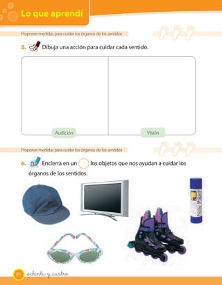 Lo que aprendí

 Proponer medidas para cuidar los órganos de los sentidos


 5.         Dibuja una acción para cuidar cada sentido.




                   Audición                                 Visión


 Proponer medidas para cuidar los órganos de los sentidos


 6.         Encierra en un 2 los objetos que nos ayudan a cuidar los
      órganos de los sentidos.




84    _ochenta y _cuatro
 