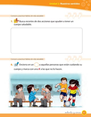 Unidad 2: Nuestros sentidos



Conocer y practicar hábitos de vida saludable


7.        Busca recortes de dos acciones que ayuden a tener un
     cuerpo saludable.




Conocer y practicar hábitos de vida saludable


8.         Encierra en un 2 a aquellas personas que están cuidando su
     cuerpo y marca con una ✘ a las que no lo hacen.




                                                             _ochenta y _cinco 85
 