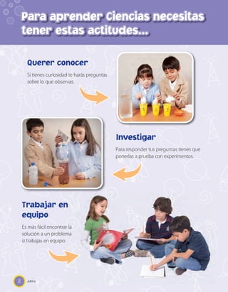 Para aprender Ciencias necesitas
    tener estas actitudes…

      Querer conocer
      Si tienes curiosidad te harás preguntas
      sobre lo que observas.




                                                Investigar
                                                Para responder tus preguntas tienes que
                                                ponerlas a prueba con experimentos.




    Trabajar en
    equipo
    Es más fácil encontrar la
    solución a un problema
    si trabajas en equipo.




8     _seis
 