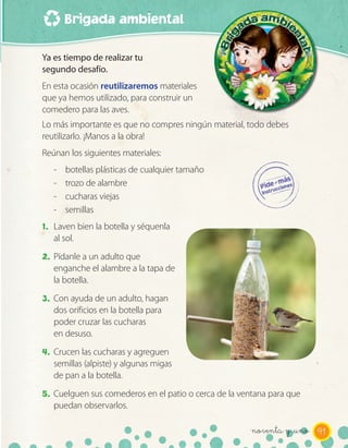 Brigada ambiental

Ya es tiempo de realizar tu
segundo desafío.
En esta ocasión reutilizaremos materiales
que ya hemos utilizado, para construir un
comedero para las aves.
Lo más importante es que no compres ningún material, todo debes
reutilizarlo. ¡Manos a la obra!
Reúnan los siguientes materiales:
   -   botellas plásticas de cualquier tamaño
   -   trozo de alambre
   -   cucharas viejas
   -   semillas
1. Laven bien la botella y séquenla
   al sol.
2. Pídanle a un adulto que
   enganche el alambre a la tapa de
   la botella.
3. Con ayuda de un adulto, hagan
   dos orificios en la botella para
   poder cruzar las cucharas
   en desuso.
4. Crucen las cucharas y agreguen
   semillas (alpiste) y algunas migas
   de pan a la botella.
5. Cuelguen sus comederos en el patio o cerca de la ventana para que
   puedan observarlos.

                                                       noventa y _uno 91
 
