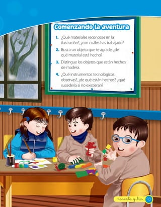Comenzando la aventura
1. ¿Qué materiales reconoces en la
   ilustración?, ¿con cuáles has trabajado?
2. Busca un objeto que te agrade, ¿de
   qué material está hecho?
3. Distingue los objetos que están hechos
   de madera.
4. ¿Qué instrumentos tecnológicos
   observas?, ¿de qué están hechos?, ¿qué
   sucedería si no existieran?




                                      noventa y _tres 93
 