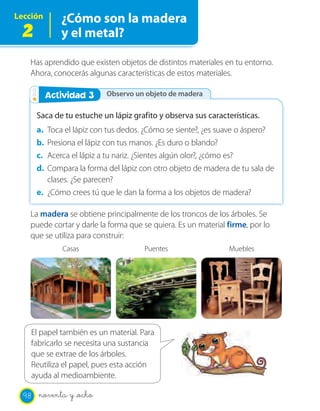Lección       ¿Cómo son la madera
 2            y el metal?

   Has aprendido que existen objetos de distintos materiales en tu entorno.
   Ahora, conocerás algunas características de estos materiales.

        Actividad 23
         Actividad         Observo un objeto de madera

       Saca de tu estuche un lápiz grafito y observa sus características.
       a. Toca el lápiz con tus dedos. ¿Cómo se siente?, ¿es suave o áspero?
       b. Presiona el lápiz con tus manos. ¿Es duro o blando?
       c. Acerca el lápiz a tu nariz. ¿Sientes algún olor?, ¿cómo es?
       d. Compara la forma del lápiz con otro objeto de madera de tu sala de
          clases. ¿Se parecen?
       e. ¿Cómo crees tú que le dan la forma a los objetos de madera?

   La madera se obtiene principalmente de los troncos de los árboles. Se
   puede cortar y darle la forma que se quiera. Es un material firme, por lo
   que se utiliza para construir:
              Casas                   Puentes                  Muebles




    El papel también es un material. Para
    fabricarlo se necesita una sustancia
    que se extrae de los árboles.
    Reutiliza el papel, pues esta acción
    ayuda al medioambiente.

  98   noventa y _ocho
 