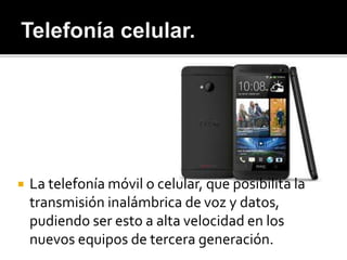  La telefonía móvil o celular, que posibilita la
transmisión inalámbrica de voz y datos,
pudiendo ser esto a alta velocidad en los
nuevos equipos de tercera generación.
 