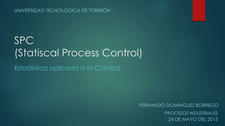 SPC
(Statiscal Process Control)
UNIVERSIDAD TECNOLÓGICA DE TORREÓN
FERNANDO DOMÍNGUEZ BORREGO
PROCESOS INDUSTRIALES
24 DE ...