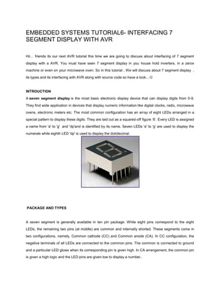 EMBEDDED SYSTEMS TUTORIAL6- INTERFACING 7
SEGMENT DISPLAY WITH AVR
Hii… friends its our next AVR tutorial this time we are going to discuss about interfacing of 7 segment
display with a AVR. You must have seen 7 segment display in you house hold inverters, in a zerox
machine or even on your microwave oven. So in this tutorial , We will discuss about 7 segment display ,
its types and its interfacing with AVR along with source code so have a look…

INTROUCTION
A seven segment display is the most basic electronic display device that can display digits from 0-9.
They find wide application in devices that display numeric information like digital clocks, radio, microwave
ovens, electronic meters etc. The most common configuration has an array of eight LEDs arranged in a
special pattern to display these digits. They are laid out as a squared-off figure ‘8’. Every LED is assigned
a name from 'a' to 'g' and 'dp'and is identified by its name. Seven LEDs 'a' to 'g' are used to display the
numerals while eighth LED 'dp' is used to display the dot/decimal.

PACKAGE AND TYPES

A seven segment is generally available in ten pin package. While eight pins correspond to the eight
LEDs, the remaining two pins (at middle) are common and internally shorted. These segments come in
two configurations, namely, Common cathode (CC) and Common anode (CA). In CC configuration, the
negative terminals of all LEDs are connected to the common pins. The common is connected to ground
and a particular LED glows when its corresponding pin is given high. In CA arrangement, the common pin
is given a high logic and the LED pins are given low to display a number .

 