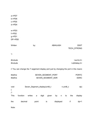 a->PD7
b->PD6
c->PD5
d->PD4
e->PD3
f->PD2
g->PD1
DP->PD0
Written

by:

ABHILASH

DIXIT
TECH_STRONG

*/
#include

<avr/io.h>

#include

<util/delay.h>

// You can change the 7 segement display port just by changing the port in this macro
#define

SEVEN_SEGMENT_PORT

PORTC

#define

SEVEN_SEGMENT_DDR

DDRC

void

Seven_Segment_display(uint8_t

n,uint8_t

dp)

{
/*
This
the
Note:

function
decimal

writes

a
point

digit

given
is

by

n

displayed

to

the
if

display
dp=1

 