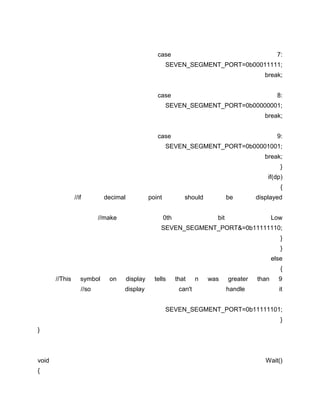 case

7:

SEVEN_SEGMENT_PORT=0b00011111;
break;
case

8:

SEVEN_SEGMENT_PORT=0b00000001;
break;
case

9:

SEVEN_SEGMENT_PORT=0b00001001;
break;
}
if(dp)
{
//if

decimal

point

//make

should
0th

be

displayed

bit

Low

SEVEN_SEGMENT_PORT&=0b11111110;
}
}
else
{
//This

symbol
//so

on

display
display

tells

that
can't

n

was

greater
handle

than

9
it

SEVEN_SEGMENT_PORT=0b11111101;
}
}

void
{

Wait()

 