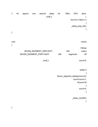 //

An

approx

one

second

delay

for

1Mhz

CPU

uint8_t

clock
i;

for(i=0;i<1302;i++)
{
_delay_loop_2(0);
}
}

void

main()

{
//Setup
SEVEN_SEGMENT_DDR=0xFF;
SEVEN_SEGMENT_PORT=0xFF;
uint8_t

//All
//All

output

segments

off
count=0;

while(1)
{
Seven_Segment_display(count,0);
count=count+1;
if(count>9)
{
count=0;
}
_delay_ms(300);
}
}

 