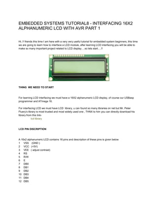 EMBEDDED SYSTEMS TUTORIAL8 - INTERFACING 16X2
ALPHANUMERIC LCD WITH AVR PART 1
Hi..!! friends this time I am here with a very very useful tutorial for embedded system beginners, this time
we are going to learn how to interface a LCD module, after learning LCD interfacing you will be able to
make so many important project related to LCD display….so lets start….!!

THING WE NEED TO START

For learning LCD interfacing we must have a 16X2 alphanumeric LCD display, of course our USBasp
programmer and ATmega 16.
For interfacing LCD we must have LCD library, u can found so many libraries on net but Mr. Peter
Fluery’s library is most trusted and most widely used one , THNX to him you can directly download his
library from this linklcd library

LCD PIN DISCRIPTION

A 16x2 alphanumeric LCD contains 16 pins and description of these pins is given below
1 VSS (GND )
2 VCC (+5V)
3 VEE ( adjust contrast)
4 RS
5 R/W
6 E
7 DB0
8 DB1
9 DB2
10 DB3
11 DB4
12 DB5

 