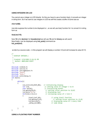 USING INTEGERS ON LCD
You cannot use a integer on LCD directly for this you have to use a function itoa(), it converts an integer
in string form. So if we want to use integers in LCD we will first create a buffer of some size as
char buf[8];
now lets suppose the number to be displayed is i , so we will use itoa() function for i to convert it in string
form as
itoa(i,buf,10);
here 10 is for decimal, for hexadecimal we will use 16 and for binary we will use 2.
Now finally i can be displayed using lcd_puts() command aslcd_puts(buf);

so lets try a source code – in this program we will display a number i=0 and will increase its value till 10.
/*
* DISPLAY INTEGER.c
*
* Created: 1/12/2013 9:16:31 PM
* Author: ABHILASH DIXIT
*/
#include <stdlib.h>
#include <avr/io.h>
#include <avr/pgmspace.h>
#include "lcd.h"
#include "lcd.c"
#include <util/delay.h>
int main()
{
while(1)
{
lcd_init(LCD_DISP_ON);
int i=0;
char buf[8];
lcd_gotoxy(0,0);
lcd_puts("i=");
for(i=0;i<=9;i++)
{
itoa(i,buf,10);
lcd_gotoxy(2,0);
lcd_puts(buf);
_delay_ms(100);
}
}
}

USING A FLOATING POINT NUMBER

// initializing display
// setting value of integer i to 0
// initializing buffer
// setting cursor position to (0,0)
// displaying text
// increasing value of i till 9
// using itoa() function
// setting cursor position to (2,0)
// displaying value of i every time
// some delay

 