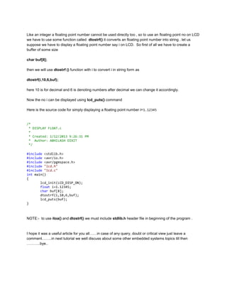 Like an integer a floating point number cannot be used directly too , so to use an floating point no on LCD
we have to use some function called dtostrf() it converts an floating point number into string . let us
suppose we have to display a floating point number say i on LCD. So first of all we have to create a
buffer of some size
char buf[8];
then we will use dtostrf () function with i to convert i in string form as
dtostrf(i,10,6,buf);
here 10 is for decimal and 6 is denoting numbers after decimal we can change it accordingly.
Now the no i can be displayed using lcd_puts() command
Here is the source code for simply displaying a floating point number i=1.12345

/*
* DISPLAY FLOAT.c
*
* Created: 1/12/2013 9:26:31 PM
* Author: ABHILASH DIXIT
*/
#include <stdlib.h>
#include <avr/io.h>
#include <avr/pgmspace.h>
#include "lcd.h"
#include "lcd.c"
int main()
{
lcd_init(LCD_DISP_ON);
float i=1.12345;
char buf[8];
dtostrf(i,10,6,buf);
lcd_puts(buf);
}

NOTE:- to use itoa() and dtostrf() we must include stdlib.h header file in beginning of the program .

I hope it was a useful article for you all……in case of any query, doubt or critical view just leave a
comment……..in next tutorial we well discuss about some other embedded systems topics till then
………..bye..

 